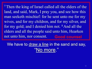 15
7 Then the king of Israel called all the elders of the
land, and said, Mark, I pray you, and see how this
man seeketh mischief: for he sent unto me for my
wives, and for my children, and for my silver, and
for my gold; and I denied him not. 8 And all the
elders and all the people said unto him, Hearken
not unto him, nor consent.
We have to draw a line in the sand and say,
“No more.”
Good counsel
 