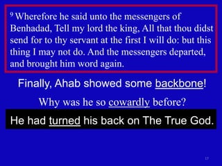 17
9 Wherefore he said unto the messengers of
Benhadad, Tell my lord the king, All that thou didst
send for to thy servant at the first I will do: but this
thing I may not do. And the messengers departed,
and brought him word again.
Finally, Ahab showed some backbone!
Why was he so cowardly before?
He had turned his back on The True God.
 