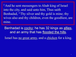 4
2 And he sent messengers to Ahab king of Israel
into the city, and said unto him, Thus saith
Benhadad, 3 Thy silver and thy gold is mine; thy
wives also and thy children, even the goodliest, are
mine.
Benhadad is cocky; he has 32 kings as allies,
and an army that has flooded the hills.
Israel has no great army, and a chicken for a king.
 