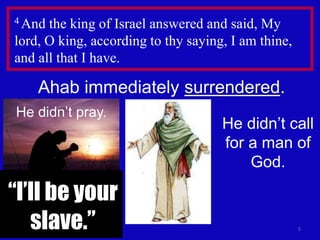 5
4 And the king of Israel answered and said, My
lord, O king, according to thy saying, I am thine,
and all that I have.
Ahab immediately surrendered.
He didn’t pray.
He didn’t call
for a man of
God.
“I’ll be your
slave.”
 