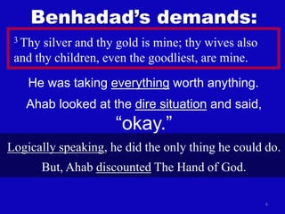 6
3 Thy silver and thy gold is mine; thy wives also
and thy children, even the goodliest, are mine.
He was taking everything worth anything.
Benhadad’s demands:
Ahab looked at the dire situation and said,
“okay.”
Logically speaking, he did the only thing he could do.
But, Ahab discounted The Hand of God.
 