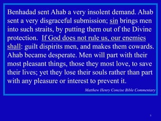 8
Benhadad sent Ahab a very insolent demand. Ahab
sent a very disgraceful submission; sin brings men
into such straits, by putting them out of the Divine
protection. If God does not rule us, our enemies
shall: guilt dispirits men, and makes them cowards.
Ahab became desperate. Men will part with their
most pleasant things, those they most love, to save
their lives; yet they lose their souls rather than part
with any pleasure or interest to prevent it.
Matthew Henry Concise Bible Commentary
 
