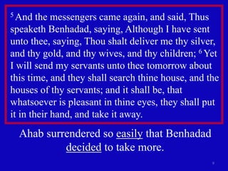 9
5 And the messengers came again, and said, Thus
speaketh Benhadad, saying, Although I have sent
unto thee, saying, Thou shalt deliver me thy silver,
and thy gold, and thy wives, and thy children; 6 Yet
I will send my servants unto thee tomorrow about
this time, and they shall search thine house, and the
houses of thy servants; and it shall be, that
whatsoever is pleasant in thine eyes, they shall put
it in their hand, and take it away.
Ahab surrendered so easily that Benhadad
decided to take more.
 