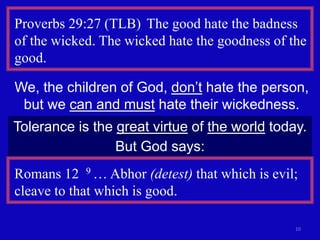 10
Proverbs 29:27 (TLB) The good hate the badness
of the wicked. The wicked hate the goodness of the
good.
We, the children of God, don’t hate the person,
but we can and must hate their wickedness.
Tolerance is the great virtue of the world today.
But God says:
Romans 12 9 … Abhor (detest) that which is evil;
cleave to that which is good.
 