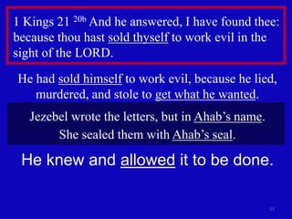 11
1 Kings 21 20b And he answered, I have found thee:
because thou hast sold thyself to work evil in the
sight of the LORD.
He had sold himself to work evil, because he lied,
murdered, and stole to get what he wanted.
Jezebel wrote the letters, but in Ahab’s name.
She sealed them with Ahab’s seal.
He knew and allowed it to be done.
 