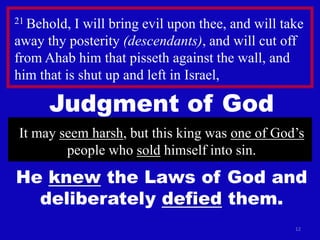 12
21 Behold, I will bring evil upon thee, and will take
away thy posterity (descendants), and will cut off
from Ahab him that pisseth against the wall, and
him that is shut up and left in Israel,
Judgment of God
It may seem harsh, but this king was one of God’s
people who sold himself into sin.
He knew the Laws of God and
deliberately defied them.
 