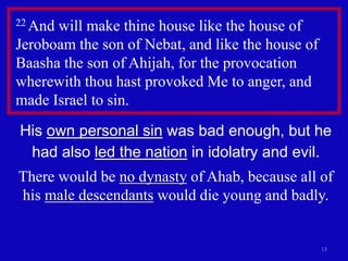 13
22 And will make thine house like the house of
Jeroboam the son of Nebat, and like the house of
Baasha the son of Ahijah, for the provocation
wherewith thou hast provoked Me to anger, and
made Israel to sin.
His own personal sin was bad enough, but he
had also led the nation in idolatry and evil.
There would be no dynasty of Ahab, because all of
his male descendants would die young and badly.
 