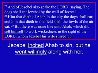 14
23 And of Jezebel also spake the LORD, saying, The
dogs shall eat Jezebel by the wall of Jezreel.
24 Him that dieth of Ahab in the city the dogs shall eat;
and him that dieth in the field shall the fowls of the air
eat. 25 But there was none like unto Ahab, which did
sell himself to work wickedness in the sight of the
LORD, whom Jezebel his wife stirred up.
Jezebel incited Ahab to sin, but he
went willingly along with her.
 