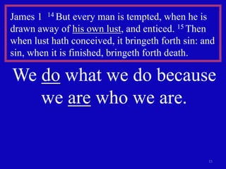 15
James 1 14 But every man is tempted, when he is
drawn away of his own lust, and enticed. 15 Then
when lust hath conceived, it bringeth forth sin: and
sin, when it is finished, bringeth forth death.
We do what we do because
we are who we are.
 