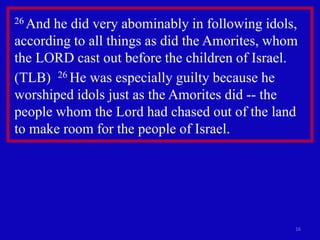 16
26 And he did very abominably in following idols,
according to all things as did the Amorites, whom
the LORD cast out before the children of Israel.
(TLB) 26 He was especially guilty because he
worshiped idols just as the Amorites did -- the
people whom the Lord had chased out of the land
to make room for the people of Israel.
 