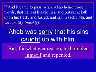 17
27 And it came to pass, when Ahab heard those
words, that he rent his clothes, and put sackcloth
upon his flesh, and fasted, and lay in sackcloth, and
went softly (meekly).
Ahab was sorry that his sins
caught up with him.
But, for whatever reason, he humbled
himself and repented.
 