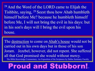 18
28 And the Word of the LORD came to Elijah the
Tishbite, saying, 29 Seest thou how Ahab humbleth
himself before Me? because he humbleth himself
before Me, I will not bring the evil in his days: but
in his son's days will I bring the evil upon his
house.
The destruction to come on Ahab’s house would not be
carried out in his own days but in those of his son
Joram. Jezebel, however, did not repent. She suffered
all that God promised she would without mercy.
The Bible Knowledge Commentary: An Exposition of the Scriptures by Dallas Seminary Faculty.
Proud and Stubborn!
 
