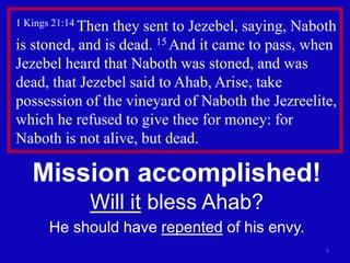 5
1 Kings 21:14 Then they sent to Jezebel, saying, Naboth
is stoned, and is dead. 15 And it came to pass, when
Jezebel heard that Naboth was stoned, and was
dead, that Jezebel said to Ahab, Arise, take
possession of the vineyard of Naboth the Jezreelite,
which he refused to give thee for money: for
Naboth is not alive, but dead.
Mission accomplished!
Will it bless Ahab?
He should have repented of his envy.
 