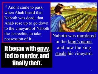 6
16 And it came to pass,
when Ahab heard that
Naboth was dead, that
Ahab rose up to go down
to the vineyard of Naboth
the Jezreelite, to take
possession of it.
Naboth was murdered
in the king’s name,
and now the king
steals his vineyard.
It began with envy,
led to murder, and
finally theft.
 