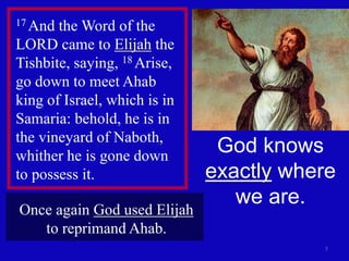 7
17 And the Word of the
LORD came to Elijah the
Tishbite, saying, 18 Arise,
go down to meet Ahab
king of Israel, which is in
Samaria: behold, he is in
the vineyard of Naboth,
whither he is gone down
to possess it.
God knows
exactly where
we are.
Once again God used Elijah
to reprimand Ahab.
 
