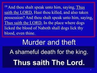 8
19 And thou shalt speak unto him, saying, Thus
saith the LORD, Hast thou killed, and also taken
possession? And thou shalt speak unto him, saying,
Thus saith the LORD, In the place where dogs
licked the blood of Naboth shall dogs lick thy
blood, even thine.
Murder and theft
A shameful death for the king.
Thus saith The Lord.
 