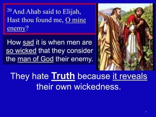 9
20 And Ahab said to Elijah,
Hast thou found me, O mine
enemy?
How sad it is when men are
so wicked that they consider
the man of God their enemy.
They hate Truth because it reveals
their own wickedness.
 