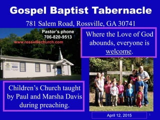 1
Gospel Baptist Tabernacle
781 Salem Road, Rossville, GA 30741
Where the Love of God
abounds, everyone is
welcome.
Children’s Church taught
by Paul and Marsha Davis
during preaching.
www.rossvillechurch.com
April 12, 2015
Pastor’s phone
706-820-9513
 