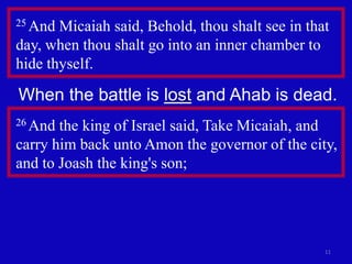 11
25 And Micaiah said, Behold, thou shalt see in that
day, when thou shalt go into an inner chamber to
hide thyself.
26 And the king of Israel said, Take Micaiah, and
carry him back unto Amon the governor of the city,
and to Joash the king's son;
When the battle is lost and Ahab is dead.
 