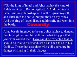 13
29 So the king of Israel and Jehoshaphat the king of
Judah went up to Ramoth-gilead. 30 And the king of
Israel said unto Jehoshaphat, I will disguise myself,
and enter into the battle; but put thou on thy robes.
And the king of Israel disguised himself, and went into
the battle.
Ahab basely intended to betray Johoshaphat to danger,
that he might secure himself. See what they get that
join with wicked men. How can it be expected that he
should be true to his friend, who has been false to his
God! … Those that associate with evil-doers, are in
danger of sharing in their plagues.
Matthew Henry Concise Bible Commentary.
Cowardly
 