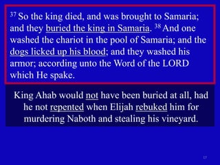 17
37 So the king died, and was brought to Samaria;
and they buried the king in Samaria. 38 And one
washed the chariot in the pool of Samaria; and the
dogs licked up his blood; and they washed his
armor; according unto the Word of the LORD
which He spake.
King Ahab would not have been buried at all, had
he not repented when Elijah rebuked him for
murdering Naboth and stealing his vineyard.
 