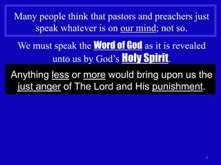 4
Many people think that pastors and preachers just
speak whatever is on our mind; not so.
We must speak the Word of God as it is revealed
unto us by God’s Holy Spirit.
Anything less or more would bring upon us the
just anger of The Lord and His punishment.
 