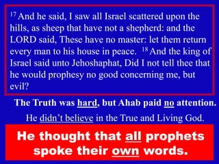 6
17 And he said, I saw all Israel scattered upon the
hills, as sheep that have not a shepherd: and the
LORD said, These have no master: let them return
every man to his house in peace. 18 And the king of
Israel said unto Jehoshaphat, Did I not tell thee that
he would prophesy no good concerning me, but
evil?
The Truth was hard, but Ahab paid no attention.
He didn’t believe in the True and Living God.
He thought that all prophets
spoke their own words.
 