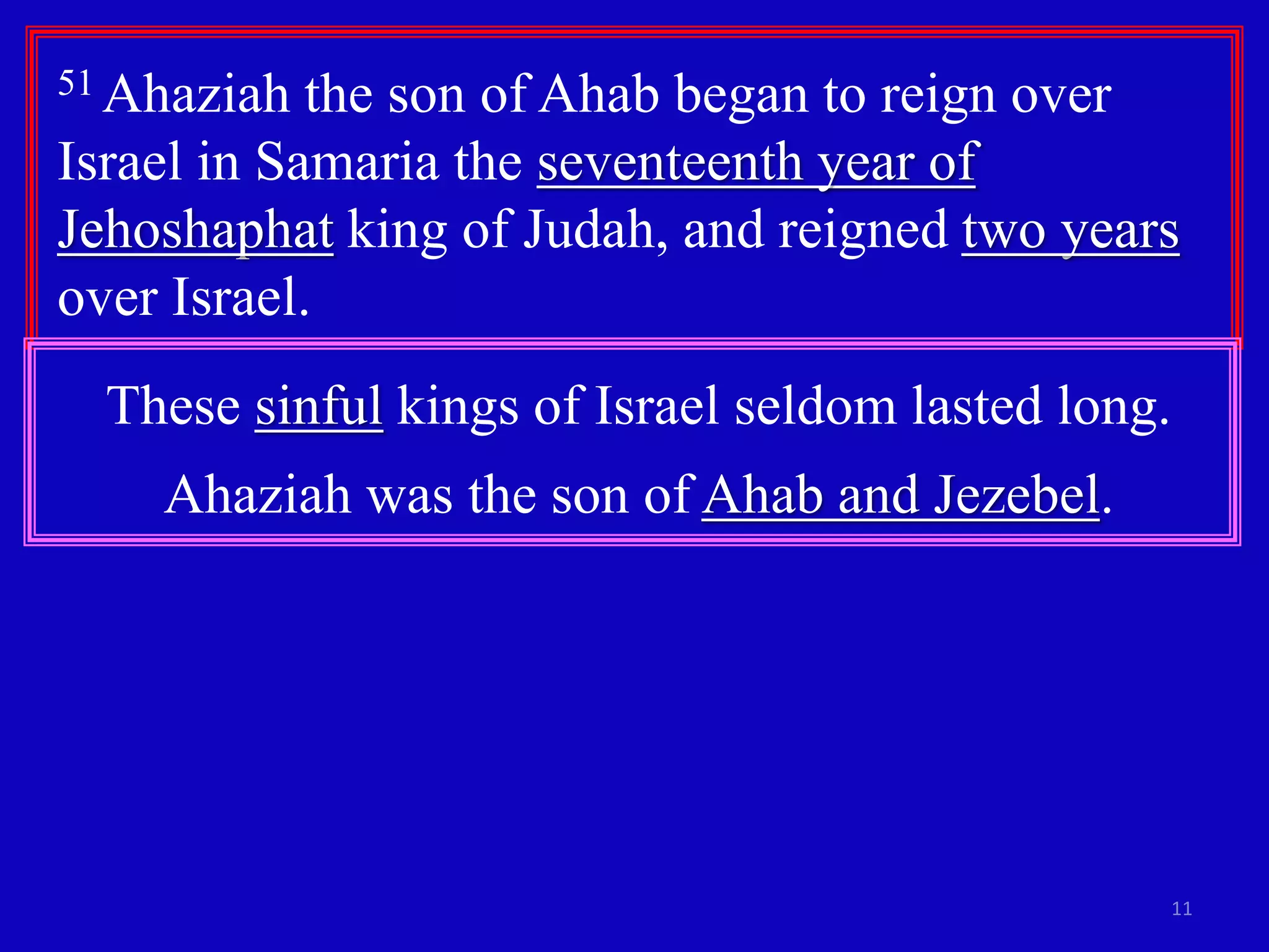 11
51 Ahaziah the son of Ahab began to reign over
Israel in Samaria the seventeenth year of
Jehoshaphat king of Judah, and reigned two years
over Israel.
These sinful kings of Israel seldom lasted long.
Ahaziah was the son of Ahab and Jezebel.
 