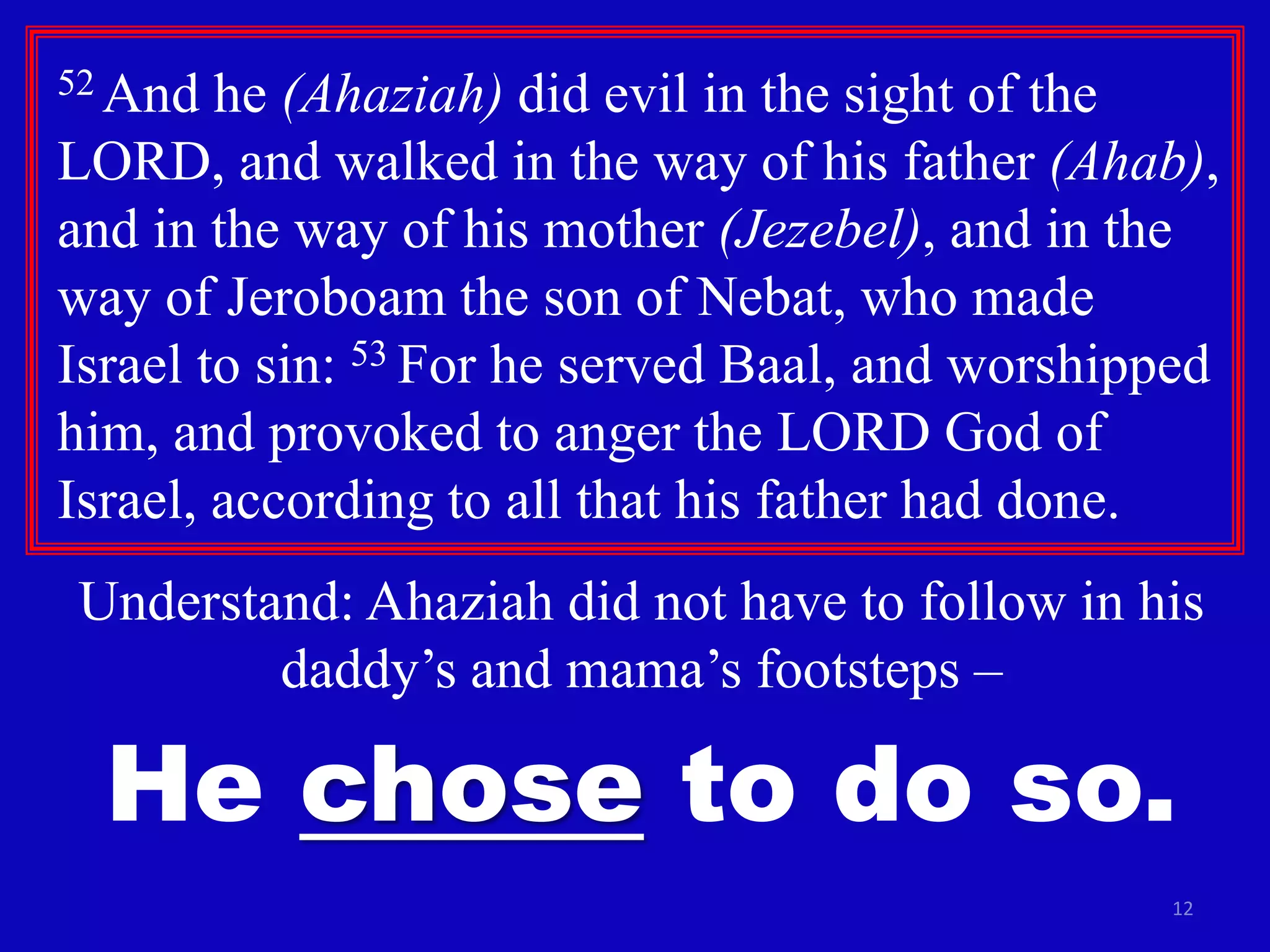 12
52 And he (Ahaziah) did evil in the sight of the
LORD, and walked in the way of his father (Ahab),
and in the way of his mother (Jezebel), and in the
way of Jeroboam the son of Nebat, who made
Israel to sin: 53 For he served Baal, and worshipped
him, and provoked to anger the LORD God of
Israel, according to all that his father had done.
Understand: Ahaziah did not have to follow in his
daddy’s and mama’s footsteps –
He chose to do so.
 
