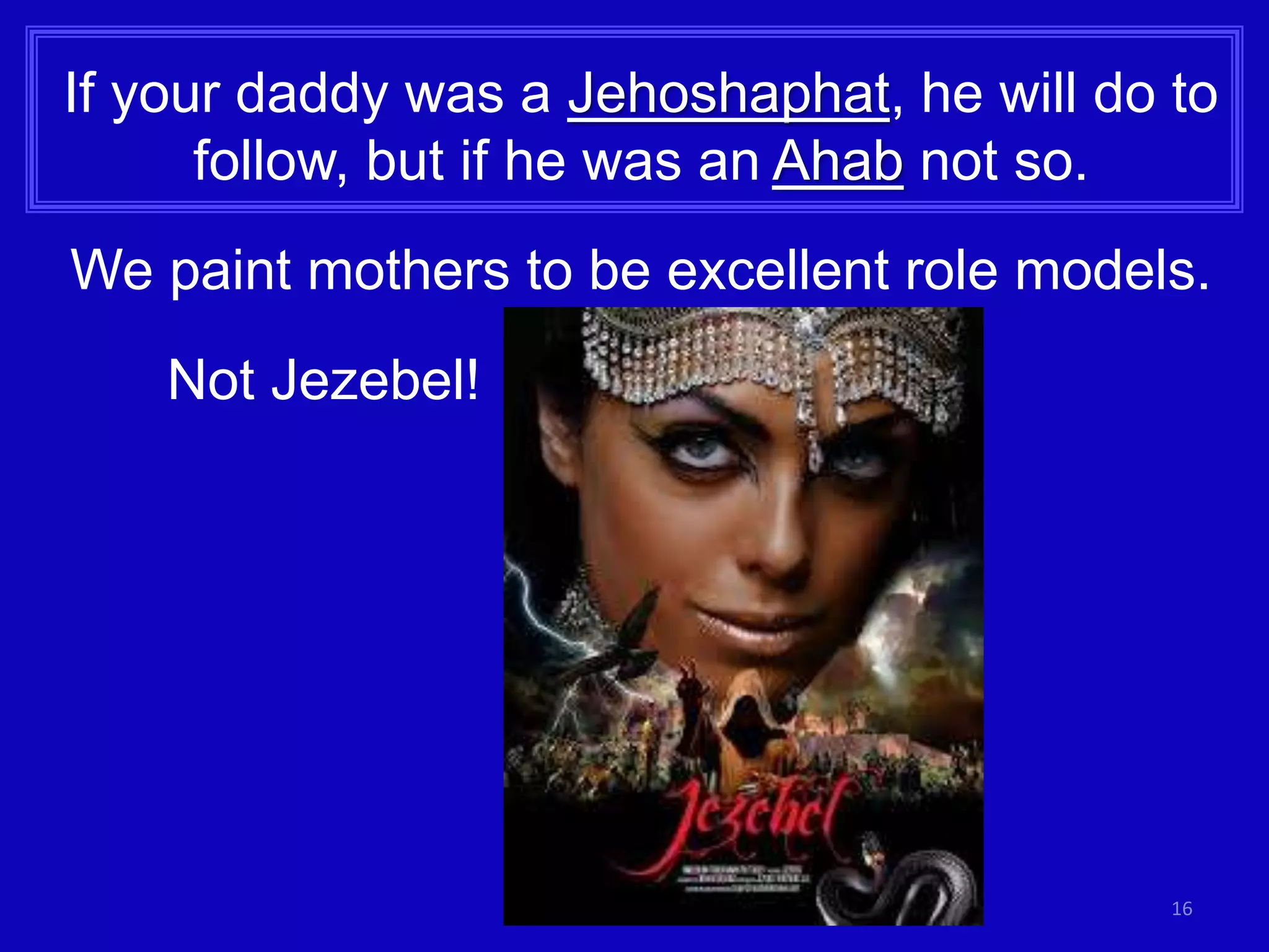 16
If your daddy was a Jehoshaphat, he will do to
follow, but if he was an Ahab not so.
We paint mothers to be excellent role models.
Not Jezebel!
 