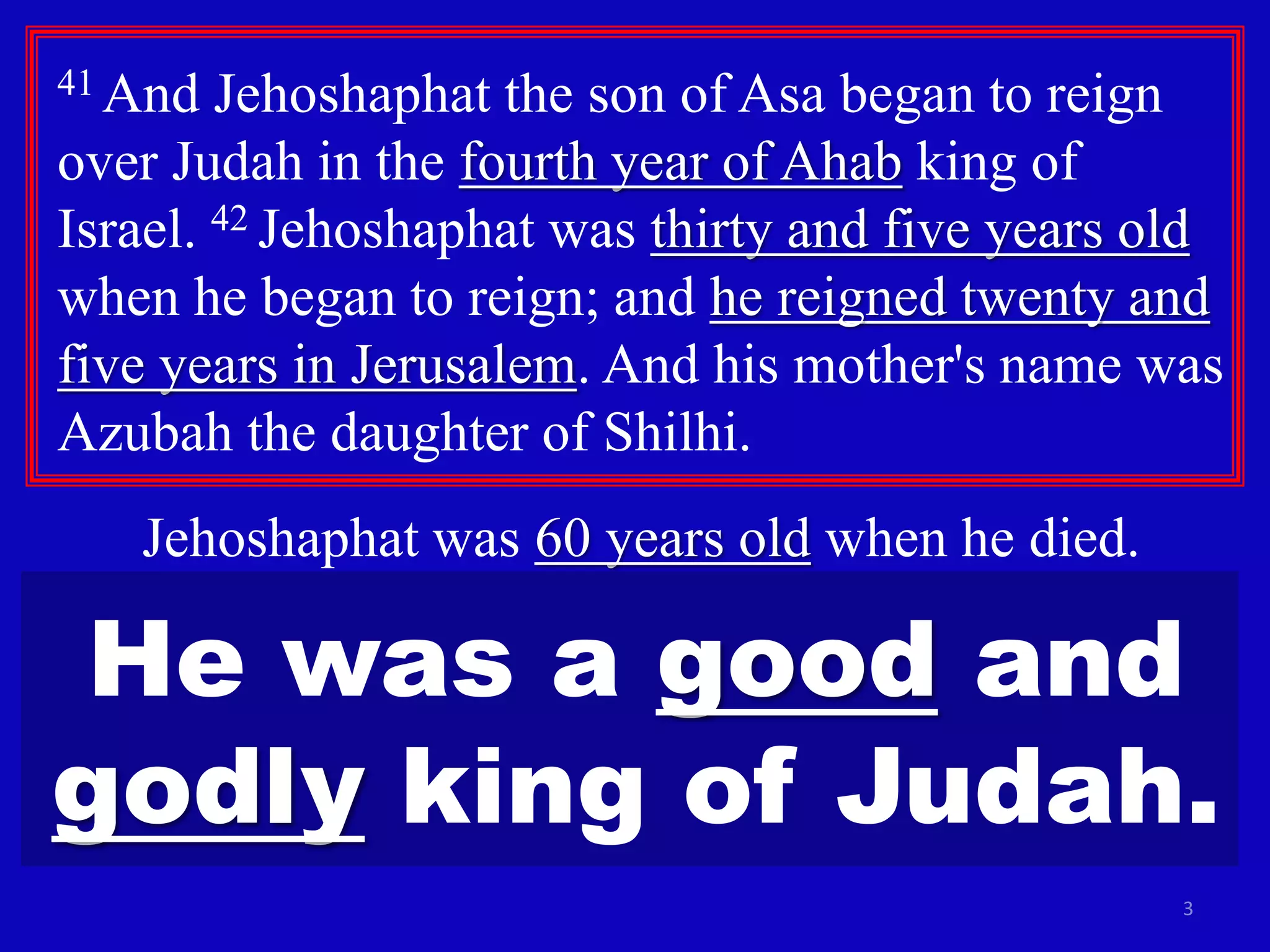 3
41 And Jehoshaphat the son of Asa began to reign
over Judah in the fourth year of Ahab king of
Israel. 42 Jehoshaphat was thirty and five years old
when he began to reign; and he reigned twenty and
five years in Jerusalem. And his mother's name was
Azubah the daughter of Shilhi.
Jehoshaphat was 60 years old when he died.
He was a good and
godly king of Judah.
 