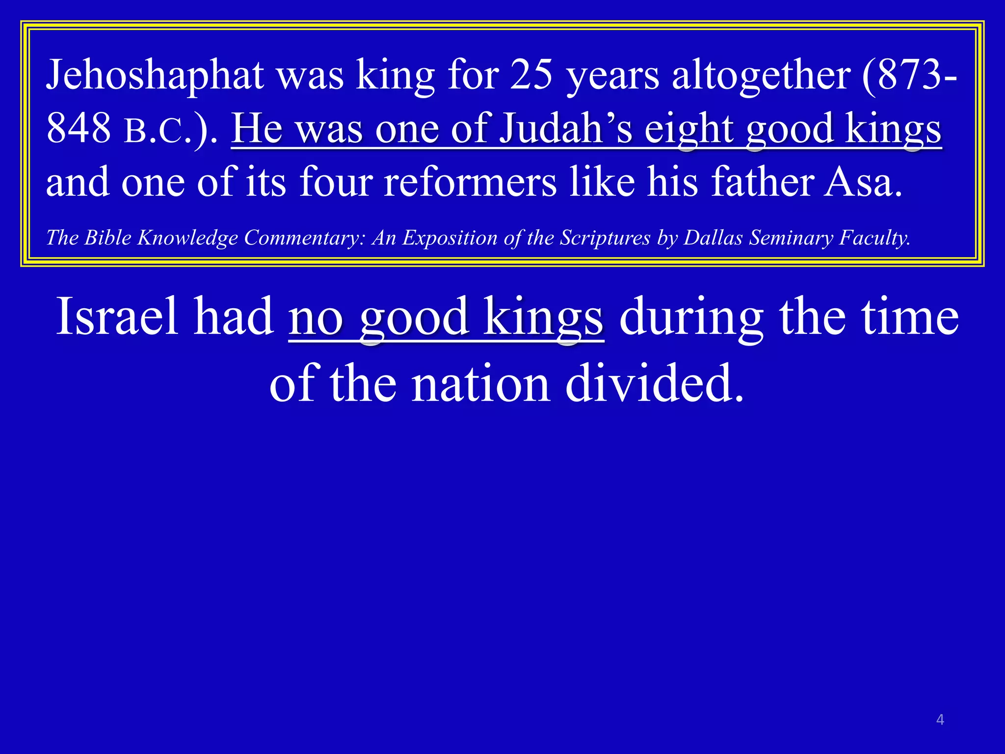 4
Jehoshaphat was king for 25 years altogether (873-
848 B.C.). He was one of Judah’s eight good kings
and one of its four reformers like his father Asa.
The Bible Knowledge Commentary: An Exposition of the Scriptures by Dallas Seminary Faculty.
Israel had no good kings during the time
of the nation divided.
 