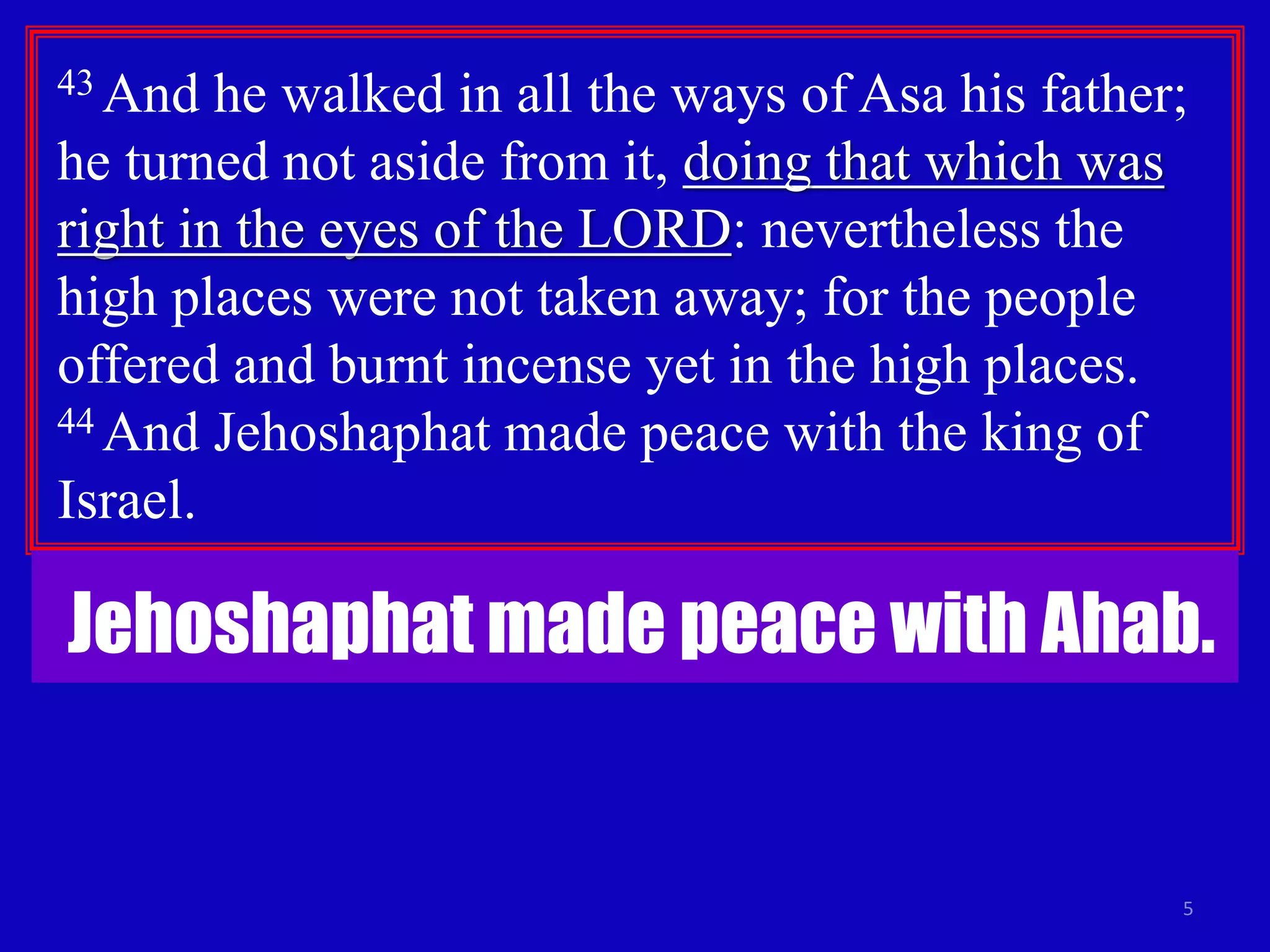 5
43 And he walked in all the ways of Asa his father;
he turned not aside from it, doing that which was
right in the eyes of the LORD: nevertheless the
high places were not taken away; for the people
offered and burnt incense yet in the high places.
44 And Jehoshaphat made peace with the king of
Israel.
Jehoshaphat made peace with Ahab.
 
