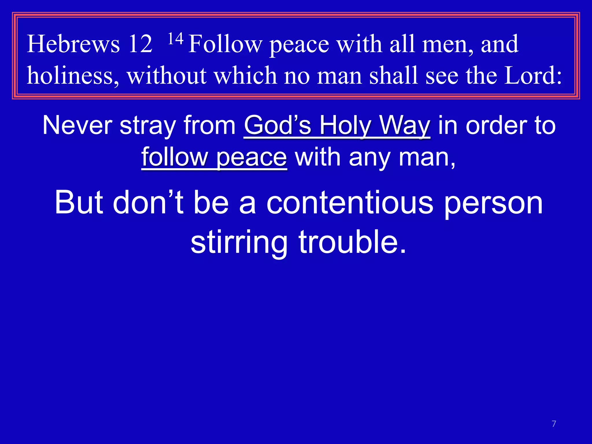 7
Hebrews 12 14 Follow peace with all men, and
holiness, without which no man shall see the Lord:
Never stray from God’s Holy Way in order to
follow peace with any man,
But don’t be a contentious person
stirring trouble.
 