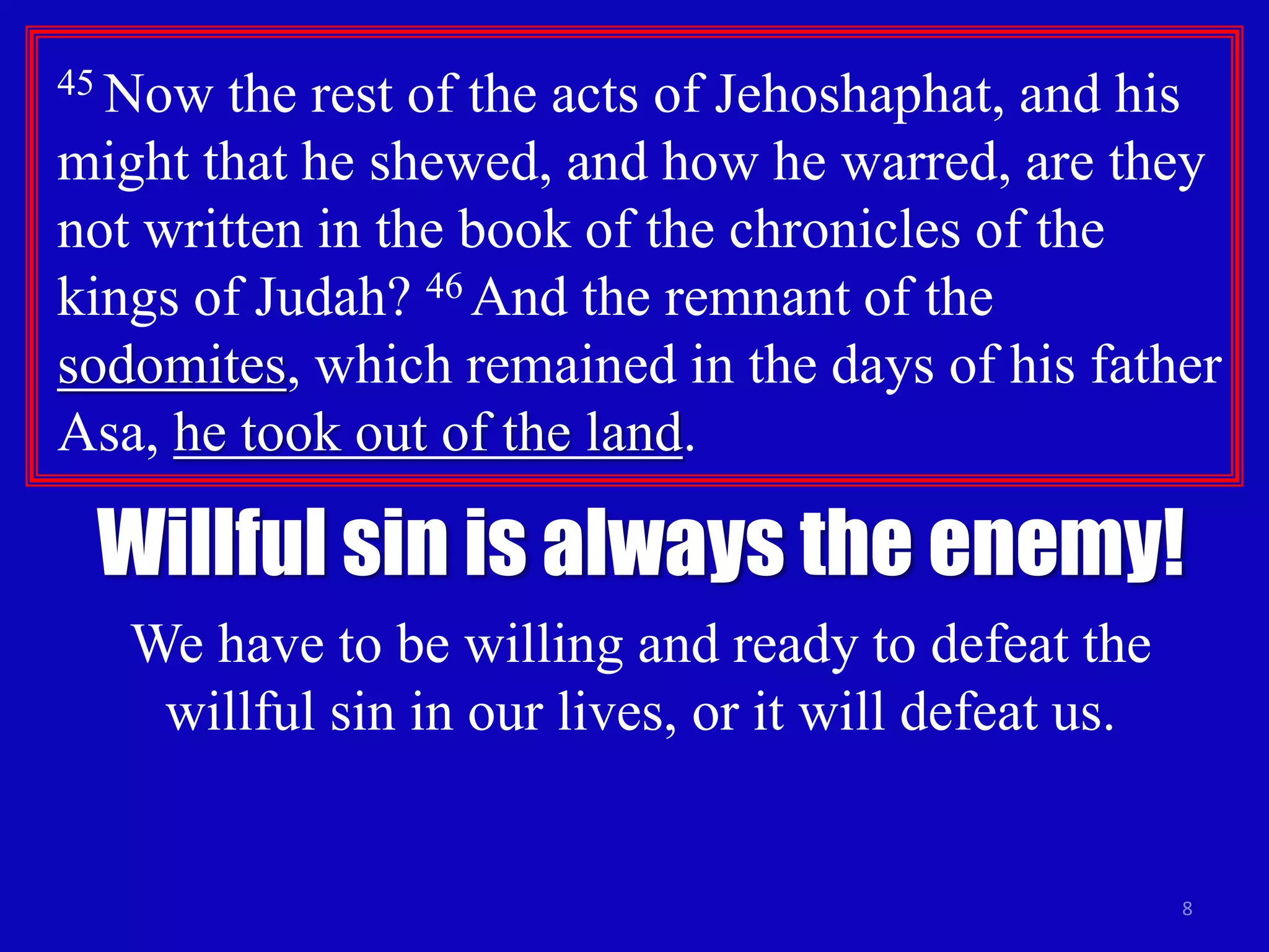 8
45 Now the rest of the acts of Jehoshaphat, and his
might that he shewed, and how he warred, are they
not written in the book of the chronicles of the
kings of Judah? 46 And the remnant of the
sodomites, which remained in the days of his father
Asa, he took out of the land.
Willful sin is always the enemy!
We have to be willing and ready to defeat the
willful sin in our lives, or it will defeat us.
 
