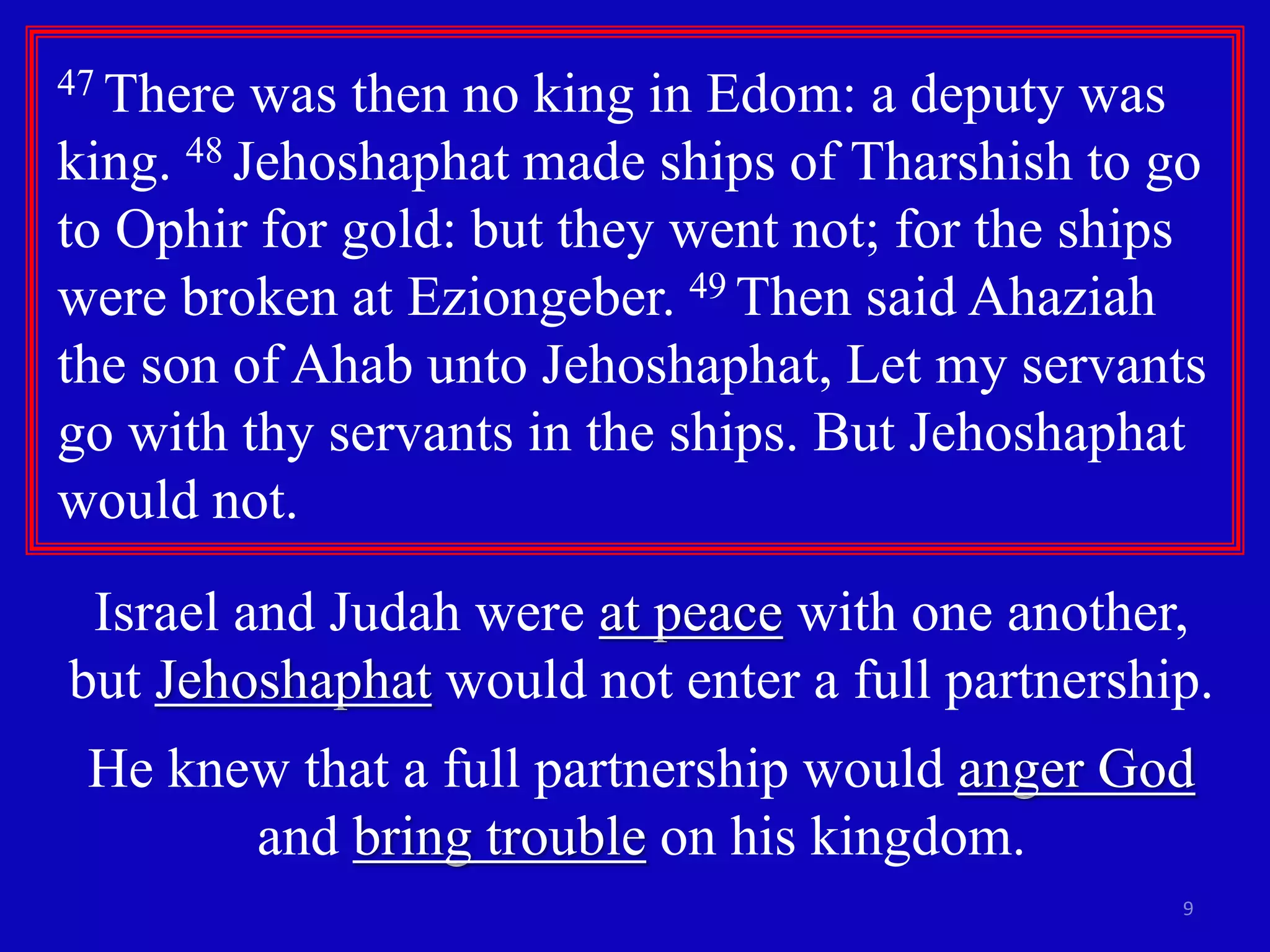 9
47 There was then no king in Edom: a deputy was
king. 48 Jehoshaphat made ships of Tharshish to go
to Ophir for gold: but they went not; for the ships
were broken at Eziongeber. 49 Then said Ahaziah
the son of Ahab unto Jehoshaphat, Let my servants
go with thy servants in the ships. But Jehoshaphat
would not.
Israel and Judah were at peace with one another,
but Jehoshaphat would not enter a full partnership.
He knew that a full partnership would anger God
and bring trouble on his kingdom.
 