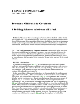 1 KI GS 4 COMME TARY
EDITED BY GLE PEASE
Solomon’s Officials and Governors
1 So King Solomon ruled over all Israel.
BAR ES, "Solomon, that is, was king over “all Israel” from the first; not like David,
who for seven and a half years reigned over Judah only. This feature well introduces the
glory of Solomon and the organisation of the court, of which the historian in this chapter
intends to give us a general sketch. Solomon constitutes certain “princes” or officers of
the first rank, deriving their station from him, and probably holding it during pleasure.
GILL, "So King Solomon was king over all Israel. As David his father was not at
first, only over Judah, and as Solomon's successors were not, after the division of the
kingdom under his son Rehoboam; though this seems to have a particular respect to
what is related in the preceding chapter concerning the wisdom of Solomon, for which
he was so famous, that he reigned by the consent of all, and in the hearts of all the people
of Israel.
HE RY, "Here we have,
I. Solomon upon his throne (1Ki_4:1): So king Solomon was king, that is, he was
confirmed and established king over all Israel, and not, as his successors, only over two
tribes. He was a king, that is, he did the work and duty of a king, with the wisdom God
had given him. Those preserve the name and honour of their place that mind the
business of it and make conscience of it.
II. The great officers of his court, in the choice of whom, no doubt, his wisdom much
appeared. It is observable, 1. That several of them are the same that were in his father's
time. Zadok and Abiathar were then priests (2Sa_20:25), so they were now; only then
Abiathar had the precedency, now Zadok. Jehoshaphat was then recorder, or keeper of
the great seal, so he was now. Benaiah, in his father's time, was a principal man in
military affairs, and so he was now. Shisha was his father's scribe, and his sons were his,
1Ki_4:3. Solomon, though a wise man, would not affect to be wiser than his father in this
matter. When sons come to inherit their father's wealth, honour, and power, it is a piece
of respect to their memory, caeteris paribus - where it can properly be done, to employ
those whom they employed, and trust those whom they trusted. Many pride themselves
in being the reverse of their good parents. 2. The rest were priests' sons. His prime-
minister of state was Azariah the son of Zadok the priest. Two others of the first rank
were the sons of Nathan the prophet, 1Ki_4:5. In preferring them he testified the
 