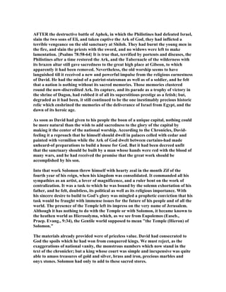 AFTER the destructive battle of Aphek, in which the Philistines had defeated Israel,
slain the two sons of Eli, and taken captive the Ark of God, they had inflicted a
terrible vengeance on the old sanctuary at Shiloh. They had burnt the young men in
the fire, and slain the priests with the sword, and no widows were left to make
lamentation. {Psalms 78:58-64} It is true that, terrified by portents and diseases, the
Philistines after a time restored the Ark, and the Tabernacle of the wilderness with
its brazen altar still gave sacredness to the great high place at Gibeon, to which
apparently it had been removed. evertheless, the old worship seems to have
languished till it received a new and powerful impulse from the religious earnestness
of David. He had the mind of a patriot-statesman as well as of a soldier, and he felt
that a nation is nothing without its sacred memories. Those memories clustered
round the now-discredited Ark. Its capture, and its parade as a trophy of victory in
the shrine of Dagon, had robbed it of all its superstitious prestige as a fetish; but,
degraded as it had been, it still continued to be the one inestimably precious historic
relic which enshrined the memories of the deliverance of Israel from Egypt, and the
dawn of its heroic age.
As soon as David had given to his people the boon of a unique capital, nothing could
be more natural than the wish to add sacredness to the glory of the capital by
making it the center of the national worship. According to the Chronicles, David-
feeling it a reproach that he himself should dwell in palaces celled with cedar and
painted with vermilion while the Ark of God dwelt between curtains-had made
unheard-of preparations to build a house for God. But it had been decreed unfit
that the sanctuary should be built by a man whose hands were red with the blood of
many wars, and he had received the promise that the great work should be
accomplished by his son.
Into that work Solomon threw himself with hearty zeal in the month Zif of the
fourth year of his reign, when his kingdom was consolidated. It commanded all his
sympathies as an artist, a lover of magnificence, and a ruler bent on the work of
centralization. It was a task to which he was bound by the solemn exhortation of his
father, and he felt, doubtless, its political as well as its religious importance. With
his sincere desire to build to God’s glory was mingled a prophetic conviction that his
task would be fraught with immense issues for the future of his people and of all the
world. The presence of the Temple left its impress on the very name of Jerusalem.
Although it has nothing to do with the Temple or with Solomon, it became known to
the heathen world as Hierosolyma, which, as we see from Eupolemos (Euseb.,
Praep. Evang., 9:34), the Gentile world supposed to mean "the Temple (Hieron) of
Solomon."
The materials already provided were of priceless value. David had consecrated to
God the spoils which he had won from conquered kings. We must reject, as the
exaggerations of national vanity, the monstrous numbers which now stand in the
text of the chronicler; but a king whose court was simple and inexpensive was quite
able to amass treasures of gold and silver, brass and iron, precious marbles and
onyx stones. Solomon had only to add to these sacred stores.
 