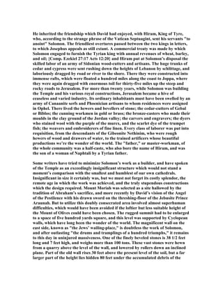 He inherited the friendship which David had enjoyed, with Hiram, King of Tyre,
who, according to the strange phrase of the Vatican Septuagint, sent his servants "to
anoint" Solomon. The friendliest overtures passed between the two kings in letters,
to which Josephus appeals as still extant. A commercial treaty was made by which
Solomon engaged to furnish the Tyrian king with annual revenues of wheat, barley,
and oil; {Comp. Ezekiel 27:17 Acts 12:20} and Hiram put at Solomon’s disposal the
skilled labor of an army of Sidonian wood-cutters and artisans. The huge trunks of
cedar and cypress were sent rushing down the heights of Lebanon by schlittage, and
laboriously dragged by road or river to the shore. There they were constructed into
immense rafts, which were floated a hundred miles along the coast to Joppa, where
they were again dragged with enormous toil for thirty-five miles up the steep and
rocky roads to Jerusalem. For more than twenty years, while Solomon was building
the Temple and his various royal constructions, Jerusalem became a hive of
ceaseless and varied industry. Its ordinary inhabitants must have been swelled by an
army of Canaanite serfs and Phoenician artisans to whom residences were assigned
in Ophel. There lived the hewers and bevellers of stone; the cedar-cutters of Gebal
or Biblos; the cunning workmen in gold or brass; the bronze-casters who made their
moulds in the clay ground of the Jordan valley; the carvers and engravers; the dyers
who stained wool with the purple of the murex, and the scarlet dye of the trumpet
fish; the weavers and embroiderers of fine linen. Every class of laborer was put into
requisition, from the descendants of the Gibeonite ethinim, who were rough
hewers of wood and drawers of water, to the trained artificers whose beautiful
productions we’re the wonder of the world. The "father," or master-workman, of
the whole community was a half-caste, who also bore the name of Hiram, and was
the son of a woman of aphtali by a Tyrian father.
Some writers have tried to minimize Solomon’s work as a builder, and have spoken
of the Temple as an exceedingly insignificant structure which would not stand a
moment’s comparison with the smallest and humblest of our own cathedrals.
Insignificant in size it certainly was, but we must not forget its costly splendor, the
remote age in which the work was achieved, and the truly stupendous constructions
which the design required. Mount Moriah was selected as a site hallowed by the
tradition of Abraham’s sacrifice, and more recently by David’s vision of the Angel
of the Pestilence with his drawn sword on the threshing-floor of the Jebusite Prince
Araunah. But to utilize this doubly consecrated area involved almost superhuman
difficulties, which would have been avoided if the loftier but less suitable height of
the Mount of Olives could have been chosen. The rugged summit had to be enlarged
to a space of five hundred yards square, and this level was supported by Cyclopean
walls, which have long been the wonder of the world. The magnificent wall on the
east side, known as "the Jews’ wailing-place," is doubtless the work of Solomon,
and after outlasting "the drums and tramplings of a hundred triumphs," it remains
to this day in uninjured massiveness. One of the finely beveled stones is 38 1/2 feet
long and 7 feet high, and weighs more than 100 tons. These vast stones were hewn
from a quarry above the level of the wall, and lowered by rollers down an inclined
plane. Part of the old wall rises 30 feet above the present level of the soil, but a far
larger part of the height lies hidden 80 feet under the accumulated debris of the
 
