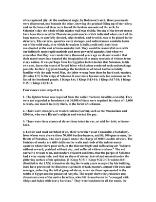 often captured city. At the southwest angle, by Robinson’s arch, three pavements
were discovered, one beneath the other, showing the gradual filling up of the valley;
and on the lowest of these were found the broken voussoirs of the arch. In
Solomon’s day the whole of this mighty wall was visible. On one of the lowest stones
have been discovered the Phoenician paint-marks which indicated where each of the
huge masses, so carefully dressed, edge-drafted, and beveled, was to be placed in the
structure. The caverns, quarries water storages, and subterranean conduits hewn
out of the solid rock, over which Jerusalem is built, could only have been
constructed at the cost of immeasurable toil. They would be wonderful even with
our infinitely more rapid methods and more powerful agencies; but when we
remember that they were made three thousand years ago we do not wonder that
their massiveness has haunted the imagination of so many myriads of visitors from
every nation. It was perhaps from his Egyptian father-in-law that Solomon, to his
own cost, learnt the secret of forced labor which alone rendered such undertakings
possible. In their Egyptian bondage the forefathers of Israel had been fatally
familiar with the ugly word Mas, the labor wrung from them by hard task-masters.
{Exodus 1:2} In the reign of Solomon it once more became only too common on the
lips of the burdened people. 1 Kings 4:6; 1 Kings 5:13-14; 1 Kings 5:17-18; 1 Kings
9:15; 1 Kings 21:12-18.
Four classes were subject to it.
1. The lightest labor was required from the native freeborn Israelites (ezrach). They
were not regarded as bondsmen yet 30,000 of these were required in relays of 10,000
to work, one month in every three, in the forest of Lebanon.
2. There were strangers, or resident aliens (Gerim), such as the Phoenicians and
Giblites, who were Hiram’s subjects and worked for pay.
3. There were three classes of slaves-those taken in war, or sold for debt, or home-
born.
4. Lowest and most wretched of all, there were the vassal Canaanites (Toshabim),
from whom were drawn those 70, 000 burden-bearers, and 80, 000 quarry-men, the
Helots of Palestine, who were placed under the charge of 3600 Israelite ofricers. The
blotches of smoke are still visible on the walls and roofs of the subterranean
quarries where there poor serfs, in the dim torchlight and suffocating air "labored
without reward, perished without pity, and suffered without redress." The sad
narrative reveals to us, and modern research confirms, that the purple of Solomon
had a very seamy side, and that an abyss of misery heaved and moaned under the
glittering surface of his splendor. {1 Kings 5:13; 1 Kings 9:22 2 Chronicles 8:9}
(Omitted in the LXX) Jerusalem during the twenty years occupied by his building
must have presented the disastrous spectacle of task-masters, armed with rods and
scourges, enforcing the toil of gangs of slaves, as we see them represented in the
tombs of Egypt and the palaces of Assyria. The sequel shows the jealousies and
discontents even of the native Israelites, who felt themselves to be "scourged with
whips and laden with heavy burdens." They were bondmen in all but name, for
 