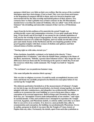 purposes which bore very little on their own welfare. But the curses of the wretched
aborigines must have been deeper, if not so loud. They were torn from such homes
as the despotism of conquest still left to them, and were forced to hopeless and
unrewarded toil for the alien worship and hateful palaces of their masters. Five
centuries later we find a pitiable trace of their existence in the 392 Hierodouloi,
menials lower even than the enslaved ethinim, who are called "sons of the slaves of
Solomon"-the dwindling and miserable remnant of that vast levy of Palestinian
serfs.
Apart from the lavish costliness of its materials the actual Temple was
architecturally a poor and commonplace structure. It was quite small-only 90 feet
long, 35 feet broad, and 45 feet high. It was meant for the symbolic habitation of
God, not for the worship of great congregations. It only represented the nascent art
and limited resources of a tenth-rate kingdom, and was totally devoid alike of the
pure and stately beauty of the Parthenon and the awe-inspiring grandeur of the
great Egyptian temples with their avenues of obelisks and sphinxes and their
colossal statues of deities and kings
"Staring right on with calm, eternal eyes."
When Justinian, boastfully exclaimed, as he looked at his church, "I have
vanquished thee, O Solomon," and when the Khalif Omar, pointing to the Dome of
the Rock, murmured, "Behold, a greater than Solomon is here," they forgot the vast
differences between them and the Jewish king in the epoch at which they lived and
the resources which they could command. The Temple was built in "majestic
silence."
" o workman’s axe no ponderous hammer rung.
Like some tall palm the noiseless fabric sprung."
This was due to religious reverence. It could be easily accomplished, because each
stone and beam was carefully prepared to be fitted in its exact place before it was
carried up the Temple hill.
The elaborate particulars furnished us of the measurements of Solomon’s Temple
are too late in age, too divergent in particulars, too loosely strung together, too much
mingled with later reminiscences, and altogether too architecturally insufficient, to
enable us to reconstruct the exact building, or even to form more than a vague
conception of its external appearance. Both in Kings and Chronicles the notices, as
Keil says, are "incomplete extracts made independently of one another." and vague
in essential details. Critics and architects have attempted to reproduce the Temple
on Greek, Egyptian, and Phoenician models, so entirely unlike each other as to show
that we can arrive at no certainty. It is, however, most probable that, alike in
ornamentation and conception, the building was predominantly Phoenician. Severe
in outline, gorgeous in detail, it was more like the Temple of Venus-Astarte at
Paphos than any other. Fortunately the details, apart from such dim symbolism as
 