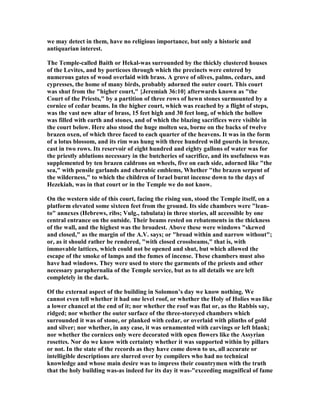 we may detect in them, have no religious importance, but only a historic and
antiquarian interest.
The Temple-called Baith or Hekal-was surrounded by the thickly clustered houses
of the Levites, and by porticoes through which the precincts were entered by
numerous gates of wood overlaid with brass. A grove of olives, palms, cedars, and
cypresses, the home of many birds, probably adorned the outer court. This court
was shut from the "higher court," {Jeremiah 36:10} afterwards known as "the
Court of the Priests," by a partition of three rows of hewn stones surmounted by a
cornice of cedar beams. In the higher court, which was reached by a flight of steps,
was the vast new altar of brass, 15 feet high and 30 feet long, of which the hollow
was filled with earth and stones, and of which the blazing sacrifices were visible in
the court below. Here also stood the huge molten sea, borne on the backs of twelve
brazen oxen, of which three faced to each quarter of the heavens. It was in the form
of a lotus blossom, and its rim was hung with three hundred wild gourds in bronze,
cast in two rows. Its reservoir of eight hundred and eighty gallons of water was for
the priestly ablutions necessary in the butcheries of sacrifice, and its usefulness was
supplemented by ten brazen caldrons on wheels, five on each side, adorned like "the
sea," with pensile garlands and cherubic emblems, Whether "the brazen serpent of
the wilderness," to which the children of Israel burnt incense down to the days of
Hezekiah, was in that court or in the Temple we do not know.
On the western side of this court, facing the rising sun, stood the Temple itself, on a
platform elevated some sixteen feet from the ground. Its side chambers were "lean-
to" annexes (Hebrews, ribs; Vulg., tabulata) in three stories, all accessible by one
central entrance on the outside. Their beams rested on rebatements in the thickness
of the wall, and the highest was the broadest. Above these were windows "skewed
and closed," as the margin of the A.V. says; or "broad within and narrow without";
or, as it should rather be rendered, "with closed crossbeams," that is, with
immovable lattices, which could not be opened and shut, but which allowed the
escape of the smoke of lamps and the fumes of incense. These chambers must also
have had windows. They were used to store the garments of the priests and other
necessary paraphernalia of the Temple service, but as to all details we are left
completely in the dark.
Of the external aspect of the building in Solomon’s day we know nothing. We
cannot even tell whether it had one level roof, or whether the Holy of Holies was like
a lower chancel at the end of it; nor whether the roof was flat or, as the Rabbis say,
ridged; nor whether the outer surface of the three-storeyed chambers which
surrounded it was of stone, or planked with cedar, or overlaid with plinths of gold
and silver; nor whether, in any case, it was ornamented with carvings or left blank;
nor whether the cornices only were decorated with open flowers like the Assyrian
rosettes. or do we know with certainty whether it was supported within by pillars
or not. In the state of the records as they have come down to us, all accurate or
intelligible descriptions are slurred over by compilers who had no technical
knowledge and whose main desire was to impress their countrymen with the truth
that the holy building was-as indeed for its day it was-"exceeding magnifical of fame
 