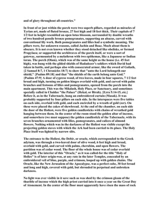 and of glory throughout all countries."
In front of or just within the porch were two superb pillars, regarded as miracles of
Tyrian art, made of fluted bronze, 27 feet high and 18 feet thick. Their capitals of 7
1/2 feet in height resembled an open lotus blossom, surrounded by double wreaths
of two hundred pensile bronze pomegranates, supporting an abacus, carved with
conventional lily work. Both pomegranates and lilies had a symbolic meaning. The
pillars were, for unknown reasons, called Jachin and Boaz. Much about them is
obscure. It is not even known whether they stood detached like obelisks, or formed
Propylaea; or supported the architraves of the porch itself, or were a sort of
gateway, surmounted by a melathron with two epithemas, like a Japanese or Indian
toran. The porch (Olam), which was of the same height as the house (i.e. 45 feet
high), was hung with the gilded shields of Hadadezer’s soldiers which David had
taken in battle, and perhaps also with consecrated armor, like the sword of Goliath,
{2 Samuel 8:7, 1 Chronicles 18:7} to show that "unto the Lord belongeth our
shield," {Psalms 89:18} and that "the shields of the earth belong unto God."
{Psalms 47:9} A door of cypress wood, of two leaves, made in four squares, 7 1/2 feet
broad and high, turning on golden hinges overlaid with gold, and carved with palm
branches and festoons of lilies and pomegranates, opened from the porch into the
main apartment. This was the Mikdash, Holy Place, or Sanctuary, and sometimes
specially called in Chaldee "the Palace" (Hekal, or Birah). {Ezra 5:14-15, etc.}
Before it, as in the Tabernacle, hung an embroidered curtain (Masak). It was
probably supported by four pillars on each side. In the interspaces were five tables
on each side, overlaid with gold, and each encircled by a wreath of gold (zer). On
these were placed the cakes of shewbread. At the end of the chamber, on each side
the door of the Holiest, were five golden candlesticks with chains of wreathed gold
hanging between them. In the center of the room stood the golden altar of incense,
and somewhere (we must suppose) the golden candlestick of the Tabernacle, with its
seven branches ornamented with lilies, pomegranates, and calices of almond
flowers. othing which was in the darkness of the Holiest was visible except the
projecting golden staves with which the Ark had been carried to its place. The Holy
Place itself was lighted by narrow slits.
The entrance to the Holiest, the Debir, or oracle, which corresponded to the Greek
adytum, was through a two-leaved door of olive wood, 6 feet high and broad,
overlaid with gold, and carved with palms, cherubim, and open flowers. The
partition was of cedar wood. The floor of the whole house was of cedar overlaid
with gold. The interior of this "Oracle," as it was called-for the title "Holy of
Holies" is of later origin-was, at any rate in the later Temples, concealed by an
embroidered veil of blue, purple, and crimson, looped up with golden chains. The
Oracle, like the ew Jerusalem of the Apocalypse, was a perfect cube, 30 feet broad
and long and high, covered with gold, but shrouded in perpetual and unbroken
darkness.
o light was ever visible in it save such as was shed by the crimson gleam of the
thurible of incense which the high priest carried into it once a year on the Great Day
of Atonement. In the center of the floor must apparently have risen the mass of rock
 