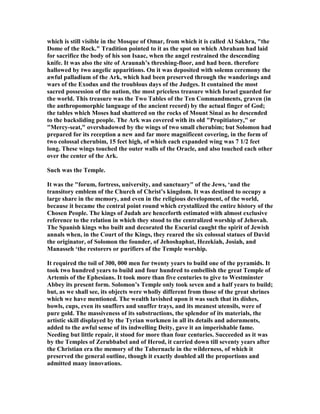 which is still visible in the Mosque of Omar, from which it is called Al Sakhra, "the
Dome of the Rock." Tradition pointed to it as the spot on which Abraham had laid
for sacrifice the body of his son Isaac, when the angel restrained the descending
knife. It was also the site of Araunah’s threshing-floor, and had been. therefore
hallowed by two angelic apparitions. On it was deposited with solemn ceremony the
awful palladium of the Ark, which had been preserved through the wanderings and
wars of the Exodus and the troublous days of the Judges. It contained the most
sacred possession of the nation, the most priceless treasure which Israel guarded for
the world. This treasure was the Two Tables of the Ten Commandments, graven (in
the anthropomorphic language of the ancient record) by the actual finger of God;
the tables which Moses had shattered on the rocks of Mount Sinai as he descended
to the backsliding people. The Ark was covered with its old "Propitiatory," or
"Mercy-seat," overshadowed by the wings of two small cherubim; but Solomon had
prepared for its reception a new and far more magnificent covering, in the form of
two colossal cherubim, 15 feet high, of which each expanded wing was 7 1/2 feet
long. These wings touched the outer walls of the Oracle, and also touched each other
over the center of the Ark.
Such was the Temple.
It was the "forum, fortress, university, and sanctuary" of the Jews, ‘and the
transitory emblem of the Church of Christ’s kingdom. It was destined to occupy a
large share in the memory, and even in the religious development, of the world,
because it became the central point round which crystallized the entire history of the
Chosen People. The kings of Judah are henceforth estimated with almost exclusive
reference to the relation in which they stood to the centralized worship of Jehovah.
The Spanish kings who built and decorated the Escurial caught the spirit of Jewish
annals when, in the Court of the Kings, they reared the six colossal statues of David
the originator, of Solomon the founder, of Jehoshaphat, Hezekiah, Josiah, and
Manasseh ‘the restorers or purifiers of the Temple worship.
It required the toil of 300, 000 men for twenty years to build one of the pyramids. It
took two hundred years to build and four hundred to embellish the great Temple of
Artemis of the Ephesians. It took more than five centuries to give to Westminster
Abbey its present form. Solomon’s Temple only took seven and a half years to build;
but, as we shall see, its objects were wholly different from those of the great shrines
which we have mentioned. The wealth lavished upon it was such that its dishes,
bowls, cups, even its snuffers and snuffer trays, and its meanest utensils, were of
pure gold. The massiveness of its substructions, the splendor of its materials, the
artistic skill displayed by the Tyrian workmen in all its details and adornments,
added to the awful sense of its indwelling Deity, gave it an imperishable fame.
eeding but little repair, it stood for more than four centuries. Succeeded as it was
by the Temples of Zerubbabel and of Herod, it carried down till seventy years after
the Christian era the memory of the Tabernacle in the wilderness, of which it
preserved the general outline, though it exactly doubled all the proportions and
admitted many innovations.
 