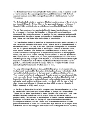 The dedication ceremony was carried out with the utmost pomp. It required nearly
a year to complete the necessary preparations, and the ceremony with its feasts
occupied fourteen days; which were partly coincident with the autumn Feast of
Tabernacles.
The dedication falls into three great acts. The first was the removal of the Ark to its
new home; {1 Kings 8:1-3} then followed the speech and the prayer of Solomon (1
Kings 8:12-61); and, finally, the great holocaust was offered (1 Kings 8:62-66).
The old Tabernacle, or what remained of it, with its precious heirlooms, was carried
by priests and Levites from the high place at Gibeon, which was henceforth
abandoned. This procession was met by another, far more numerous and splendid,
consisting of all the princes, nobles, and captains, which brought the Ark from the
tent erected for it on Mount Zion by David forty years before.
The Israelites had flocked to Jerusalem in countless multitudes, under their sheykhs
and emirs from the border of Hamath on the Orontes, north of Mount Lebanon, to
the Wady el-Areesh. The king, in his most regal state, accompanied the procession,
and the Ark passed through myriads of worshippers crowded in the outer court,
from the tent on Mount Zion into the darkness of the Oracle on Mount Moriah,
where it continued, unseen perhaps by any human eye but that of the high priest
once a year, until it was carried away by ebuchadnezzar to Babylon. To indicate
that this was to be its rest for ever, the staves, contrary to the old law, were drawn
out of the golden rings through which they ran, in order that no human hand might
touch the sacred emblem itself when it was borne on the shoulders of the Levitic
priests. "And there they are unto this day," writes the compiler from his ancient
record, long after Temple and Ark had ceased to exist.
The king is the one predominant figure, and the high priest is not once mentioned.
athan is only mentioned by the heathen historian Eupolemos. Visible to the whole
vast multitude, Solomon stood in the inner court on a high scaffolding of brass.
Then came a burst of music and psalmody from the priests and musicians, robed in
white robes, who densely thronged the steps of the great altar. They held in their
hands their glittering harps and cymbals, and psalteries in their precious frames of
red sandal wood, and twelve of their number rent the air with the blast of their
silver trumpets as Solomon, in this supreme hour of his prosperity, shone forth
before his people in all his manly beauty.
At the sight of that stately figure in its gorgeous robes the song of praise was swelled
by innumerable voices, and, to crown all, a blaze of sudden glory wrapped the
Temple and the whole scene in heaven’s own splendor. {2 Chronicles 5:13-14} First,
the king, standing with his back to the people, broke out into a few words of
prophetic song. Then, turning to the multitude, he blessed them-he, and not the high
priest-and briefly told them the history and significance of this house of God,
warning them faithfully that the Temple after all was but the emblem of God’s
presence in the midst of them, and that the Most High dwelleth not in temples made
with hands, neither is worshipped with men’s hands as though He needed anything.
 
