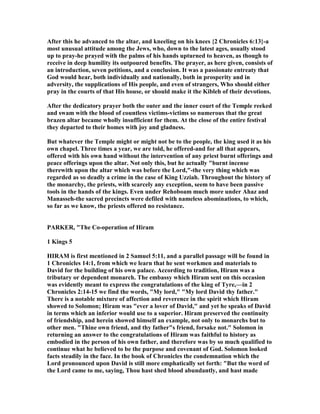 After this he advanced to the altar, and kneeling on his knees {2 Chronicles 6:13}-a
most unusual attitude among the Jews, who, down to the latest ages, usually stood
up to pray-he prayed with the palms of his hands upturned to heaven, as though to
receive in deep humility its outpoured benefits. The prayer, as here given, consists of
an introduction, seven petitions, and a conclusion. It was a passionate entreaty that
God would hear, both individually and nationally, both in prosperity and in
adversity, the supplications of His people, and even of strangers, Who should either
pray in the courts of that His house, or should make it the Kibleh of their devotions.
After the dedicatory prayer both the outer and the inner court of the Temple reeked
and swam with the blood of countless victims-victims so numerous that the great
brazen altar became wholly insufficient for them. At the close of the entire festival
they departed to their homes with joy and gladness.
But whatever the Temple might or might not be to the people, the king used it as his
own chapel. Three times a year, we are told, he offered-and for all that appears,
offered with his own hand without the intervention of any priest burnt offerings and
peace offerings upon the altar. ot only this, but he actually "burnt incense
therewith upon the altar which was before the Lord,"-the very thing which was
regarded as so deadly a crime in the case of King Uzziah. Throughout the history of
the monarchy, the priests, with scarcely any exception, seem to have been passive
tools in the hands of the kings. Even under Rehoboam much more under Ahaz and
Manasseh-the sacred precincts were defiled with nameless abominations, to which,
so far as we know, the priests offered no resistance.
PARKER, "The Co-operation of Hiram
1 Kings 5
HIRAM is first mentioned in 2 Samuel 5:11, and a parallel passage will be found in
1 Chronicles 14:1, from which we learn that he sent workmen and materials to
David for the building of his own palace. According to tradition, Hiram was a
tributary or dependent monarch. The embassy which Hiram sent on this occasion
was evidently meant to express the congratulations of the king of Tyre,—in 2
Chronicles 2:14-15 we find the words, "My lord," "My lord David thy father."
There is a notable mixture of affection and reverence in the spirit which Hiram
showed to Solomon; Hiram was "ever a lover of David," and yet he speaks of David
in terms which an inferior would use to a superior. Hiram preserved the continuity
of friendship, and herein showed himself an example, not only to monarchs but to
other men. "Thine own friend, and thy father"s friend, forsake not." Solomon in
returning an answer to the congratulations of Hiram was faithful to history as
embodied in the person of his own father, and therefore was by so much qualified to
continue what he believed to be the purpose and covenant of God. Solomon looked
facts steadily in the face. In the book of Chronicles the condemnation which the
Lord pronounced upon David is still more emphatically set forth: "But the word of
the Lord came to me, saying, Thou hast shed blood abundantly, and hast made
 
