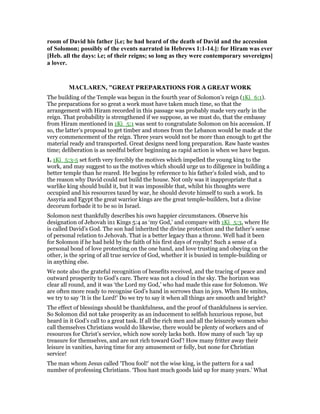 room of David his father [i.e; he had heard of the death of David and the accession
of Solomon; possibly of the events narrated in Hebrews 1:1-14.]: for Hiram was ever
[Heb. all the days: i.e; of their reigns; so long as they were contemporary sovereigns]
a lover.
MACLARE , "GREAT PREPARATIONS FOR A GREAT WORK
The building of the Temple was begun in the fourth year of Solomon’s reign (1Ki_6:1).
The preparations for so great a work must have taken much time, so that the
arrangement with Hiram recorded in this passage was probably made very early in the
reign. That probability is strengthened if we suppose, as we must do, that the embassy
from Hiram mentioned in 1Ki_5:1 was sent to congratulate Solomon on his accession. If
so, the latter’s proposal to get timber and stones from the Lebanon would be made at the
very commencement of the reign. Three years would not be more than enough to get the
material ready and transported. Great designs need long preparation. Raw haste wastes
time; deliberation is as needful before beginning as rapid action is when we have begun.
I. 1Ki_5:3-5 set forth very forcibly the motives which impelled the young king to the
work, and may suggest to us the motives which should urge us to diligence in building a
better temple than he reared. He begins by reference to his father’s foiled wish, and to
the reason why David could not build the house. Not only was it inappropriate that a
warlike king should build it, but it was impossible that, whilst his thoughts were
occupied and his resources taxed by war, he should devote himself to such a work. In
Assyria and Egypt the great warrior kings are the great temple-builders, but a divine
decorum forbade it to be so in Israel.
Solomon next thankfully describes his own happier circumstances. Observe his
designation of Jehovah in1 Kings 5:4 as ‘my God,’ and compare with 1Ki_5:3, where He
is called David’s God. The son had inherited the divine protection and the father’s sense
of personal relation to Jehovah. That is a better legacy than a throne. Well had it been
for Solomon if he had held by the faith of his first days of royalty! Such a sense of a
personal bond of love protecting on the one hand, and love trusting and obeying on the
other, is the spring of all true service of God, whether it is busied in temple-building or
in anything else.
We note also the grateful recognition of benefits received, and the tracing of peace and
outward prosperity to God’s care. There was not a cloud in the sky. The horizon was
clear all round, and it was ‘the Lord my God,’ who had made this ease for Solomon. We
are often more ready to recognise God’s hand in sorrows than in joys. When He smites,
we try to say ‘It is the Lord!’ Do we try to say it when all things are smooth and bright?
The effect of blessings should be thankfulness, and the proof of thankfulness is service.
So Solomon did not take prosperity as an inducement to selfish luxurious repose, but
heard in it God’s call to a great task. If all the rich men and all the leisurely women who
call themselves Christians would do likewise, there would be plenty of workers and of
resources for Christ’s service, which now sorely lacks both. How many of such ‘lay up
treasure for themselves, and are not rich toward God’! How many fritter away their
leisure in vanities, having time for any amusement or folly, but none for Christian
service!
The man whom Jesus called ‘Thou fool!’ not the wise king, is the pattern for a sad
number of professing Christians. ‘Thou hast much goods laid up for many years.’ What
 