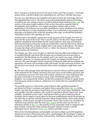 then? ‘I purpose to build an house for the name of the Lord’? By no means. ‘I will build
greater barns, and that will give me something to do, and then I will take mine ease.’
We note, too, that Solomon was impelled to his great work by the knowledge that God
had appointed him to do it. The divine word concerning himself, spoken to his father,
sounded in his ears, and gave him no rest till he had set about obeying it (1Ki_5:5). The
motives of the great temple-builders of old, as they themselves expound them in
hieroglyphics and cuneiform, were largely ostentation and the wish to outdo
predecessors; but Solomon was moved by thankfulness and by obedience to his father’s
will, and still more, to God’s destination of him. If we would look at our positions and
blessings as he looked at his in the fair dawning of his reign, we should find abundant
indications of God’s will regarding our work.
Solomon uses a remarkable expression as to the purpose of the Temple. It is to be ‘an
house for the name of the Lord.’ That is not the same as ‘for the Lord.’ Pagan temples
might be intended by their builders for the actual residence of the god, but Solomon
knew that the heaven of heavens could not contain Him, much less this house which he
was about to build. We are fairly entitled, then, to lay stress on that phrase, ‘the Name.’
It means the whole self-revelation of God, or, rather, the character of God as made
known by that self-revelation.
The Temple was, then, to be the place in which the God who fills earth and heaven was
to manifest Himself, and where His servants were to behold and reverence Him as
manifested. The Shechinah was the symbol, and in one aspect was a part, of that self-
revelation. However, in common speech the Temple was spoken of as the house of
Jehovah. The same thought which is expressed in Solomon’s fuller phrase underlay the
expression,-He dwelt ‘not in temples made with hands’ but His name was set there, and
the structure was reared, not so much for Him as that worshippers might there meet
Him.
II. The rest of the passage deals with Solomon’s request to Hiram, and the preparation
of the material for the Temple. Solomon’s first care was to secure timber and stone. His
own dominions can never have been well wooded, and there are many indications that
the great central knot of mountainous land, which included the greater part of his
kingdom, was comparatively treeless. He therefore proposed to Hiram to supply timber
from the great woods on Lebanon, which have now nearly died out, and offered liberal
payment.
The parallel account in 2 Chronicles makes Solomon offer specified quantities of
provisions for Hiram’s workmen, and makes Hiram accept the terms. 1Ki_5:11 of this
chapter says that the provisions named there were for the Tyrian king’s ‘household.’ This
may possibly mean the workmen, who would be regarded as Hiram’s slaves, but, more
probably, ‘household’ means ‘court,’ and Solomon had not only to feed the army of
workmen, but to supply as much again for the great establishment which Hiram kept up.
The little slip of seacoast, with the mountain rising sharply behind, which made Hiram’s
kingdom, could not grow enough for his people’s wants. His country was ‘nourished’ by
Palestine, long centuries after this time (Act_12:20), and the same was the case in
Solomon’s period. In 1Ki_5:11, the quantity of oil is impossibly small as compared with
that of wheat. 2 Chronicles reads ‘twenty thousand’ instead of ‘twenty,’ and the
Septuagint inserts ‘thousand’ in 1Ki_5:11, which is probably correct.
With all his Oriental politeness and probably real wish to oblige a powerful neighbour,
Hiram was too true a Phoenician not to drive a good bargain. He was king of ‘a nation of
shopkeepers,’ and was quite worthy of the position. ‘Nothing for nothing’ seems to have
 
