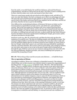 been his motto, even with friends. He would love Solomon, and send him flowery
congratulations, and talk as if all he had was his ally’s, but when it came to settling terms
he knew what his cedars were worth, and meant to have their value.
There are a good many people who get mixed up with religious work, and talk as if it
were very near their hearts, who have as sharp an eye to their own advantage as he had.
The man who serves God because he gets paid for it, does not serve Him. The Temple
may be built of the timber and stones that he has supplied, but he sold them, and did not
give them, therefore he has no part in the building.
How different the uncalculating lavishness of Solomon! He knows no better use for
treasures than to expend them on God’s service, and ‘all for love, and nothing for
reward.’ That Is the true temper for Christian work. He to whom Christ has given
Himself should give himself to Christ; and he who has given himself should and will
keep back nothing, nor seek for cheap ways of serving the Lord, He who gives all, be it
two mites, or a fishing-boat and some torn nets, or great wealth like that which Solomon
found in his father’s treasuries and devoted to building the Temple, gives much; and he
who gives less than he can gives little.
Solomon’s work was, after all, outward work, and fitter for that early age than the
imitation of it would be now. The days for building temples and cathedrals are past. The
universal religion hallows not Gerizim nor Jerusalem, but every place where souls seek
God The spiritual religion asks for no shrines reared by men’s hands; for Jesus Christ is
the true Temple, where God’s name is set, and where men may behold the manifested
Jehovah, and meet with Him. But we have work to do for Christ, and a temple to build in
our own souls, and a stone or two to lay in the great Temple which is being built up
through the ages. Well for us if we use our resources and our leisure, for such ends with
the same promptitude, thankful surrender, and sense of fulfilling God’s purpose, as
animated the young king of Israel!
BI 1-19, "Hiram king of Tyre sent his servants unto Solomon . . . to build the house.
The co-operation of Hiram
According to tradition, Hiram was a tributary or dependent monarch. The embassy
which Hiram sent on this occasion was evidently meant to express the congratulations of
the King of Tyre—in 2Ch_2:14-15, we find the words, “My lord,” “My lord David thy
father.” There is a notable mixture of affection and reverence in the spirit which Hiram
showed to Solomon; Hiram was “ever a lover of David,” and yet he speaks of David in
terms which an inferior would use to a superior. Hiram preserved the continuity of
friendship, and herein showed himself an example, not only to monarchs but to other
men. Although Solomon was blessed with “rest on every side,” and was enabled to look
upon a future without so much as the shadow of an adversary upon it, yet he was
determined not to be indolent. Suppose a man to come into the circumstances which we
have described as constituting the royal position of Solomon, and suppose that man
destitute of an adequate and all-controlling purpose, it is easy to see how he would
become the victim of luxury, and how what little strength he had would gradually be
withdrawn from him. But at all events, in the opening of Solomon’s career, we see that
the purpose was always uppermost, the soul was in a regnant condition, all outward
pomp and circumstance was ordered back into its right perspective, and the king
pursued a course of noble constancy as he endeavoured to realise the idea and intent of
heaven. The same law applies to all prosperous men. To increase in riches is to increase
in temptation, to indolence and self-idolatry: to external trust and vain confidence, to
 