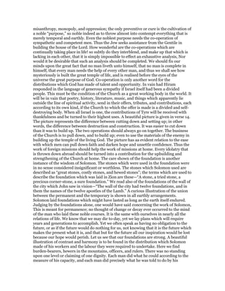 misanthropy, monopoly, and oppression; the only preventive or cure is the cultivation of
a noble “purpose,” so noble indeed as to throw almost into contempt everything that is
merely temporal and earthly. Even the noblest purpose needs the co-operation of
sympathetic and competent men. Thus the Jew seeks assistance from the Gentile in
building the house of the Lord. How wonderful are the co-operations which are
continually taking place in life! so subtly do they interblend, and make up that which is
lacking in each other, that it is simply impossible to effect an exhaustive analysis, Nor
would it be desirable that such an analysis should be completed. We should fix our
minds upon the great fact that no man liveth unto himself, that no man is complete in
himself, that every man needs the help of every other man, and thus we shall see how
mysteriously is built the great temple of life, and is realised before the eyes of the
universe the great purpose of God. Co-operation is only another word for the
distributions which God has made of talent and opportunity. In vain had Hiram
responded in the language of generous sympathy if Israel itself had been a divided
people. This must be the condition of the Church as a great working body in the world. It
will be in vain that poetry, history, literature, music, and things which apparently lie
outside the line of spiritual activity, send in their offers, tributes, and contributions, each
according to its own kind, if the Church to which the offer is made is a divided and self-
destroying body. When all Israel is one, the contributions of Tyre will be received with
thankfulness and be turned to their highest uses. A beautiful picture is given in verse 14.
The picture represents the difference between cutting down and setting up; in other
words, the difference between destruction and construction. It was easier to cut down
than it was to build up. The two operations should always go on together. The business
of the Church is to pull down, and to build up; even to use the materials of the enemy in
building up the temple of the living God. The picture has aa evident relation to the ease
with which men can pull down faith and darken hope and unsettle confidence. Thus the
work of foreign missions should help the work of missions at home. Every idolatry that
is thrown down abroad should be turned into a contribution for the upbuilding and
strengthening of the Church at home. The care shown of the foundation is another
instance of the wisdom of Solomon. The stones which were used in the foundation were
in no sense considered insignificant or worthless. The stones which Solomon used are
described as “great stones, costly stones, and hewed stones”; the terms which are used to
describe the foundation which was laid in Zion are these—“A stone, a tried stone, a
precious corner-stone, a sure foundation.” We read also of the foundations of the wall of
the city which John saw in vision—“The wall of the city had twelve foundations, and in
them the names of the twelve apostles of the Lamb.” A curious illustration of the union
between the permanent and the temporary is shown in all earthly arrangements.
Solomon laid foundations which might have lasted as long as the earth itself endured.
Judging by the foundations alone, one would have said concerning the work of Solomon,
This is meant for permanence; no thought of change or decay ever occurred to the mind
of the man who laid these noble courses. It is the same with ourselves in nearly all the
relations of life. We know that we may die to-day, yet we lay plans which will require
years and generations to accomplish. Yet we often speak as having no obligation to the
future, or as if the future would do nothing for us, not knowing that it is the future which
makes the present what it is, and that but for the future all our inspiration would be lost
because our hope would perish. Let us see that our foundations are strong. A beautiful
illustration of contrast and harmony is to be found in the distribution which Solomon
made of his workers and the labour they were required to undertake. Here we find
burden-bearers, hewers in the mountains, officers, and rulers. There was no standing
upon one level or claiming of one dignity. Each man did what he could according to the
measure of his capacity, and each man did precisely what he was told to do by his
 